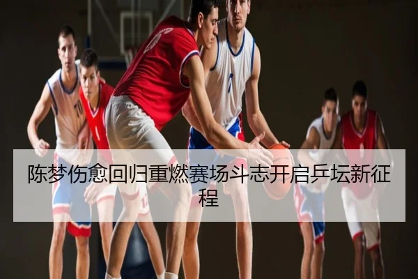 陈梦伤愈回归重燃赛场斗志开启乒坛新征程