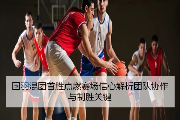 国羽混团首胜点燃赛场信心解析团队协作与制胜关键