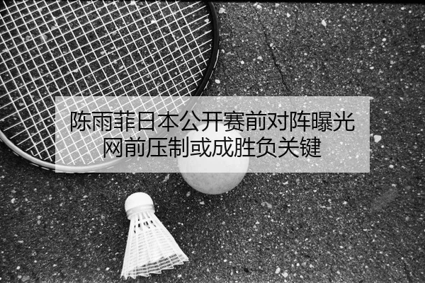 陈雨菲日本公开赛前对阵曝光 网前压制或成胜负关键