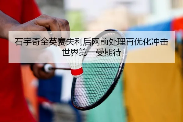 石宇奇全英赛失利后网前处理再优化冲击世界第一受期待
