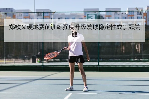 郑钦文硬地赛前训练强度升级发球稳定性成争冠关键