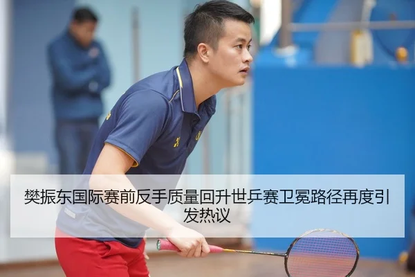 樊振东国际赛前反手质量回升世乒赛卫冕路径再度引发热议