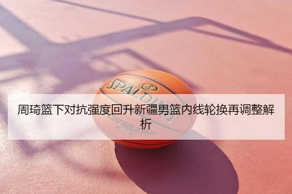 周琦篮下对抗强度回升新疆男篮内线轮换再调整解析