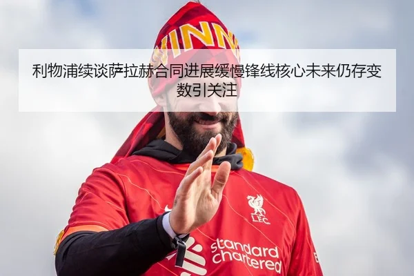 利物浦续谈萨拉赫合同进展缓慢锋线核心未来仍存变数引关注