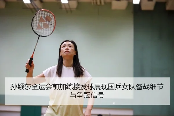 孙颖莎全运会前加练接发球展现国乒女队备战细节与争冠信号