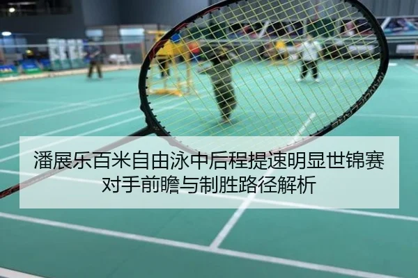潘展乐百米自由泳中后程提速明显世锦赛对手前瞻与制胜路径解析