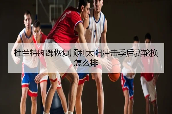 杜兰特脚踝恢复顺利太阳冲击季后赛轮换怎么排