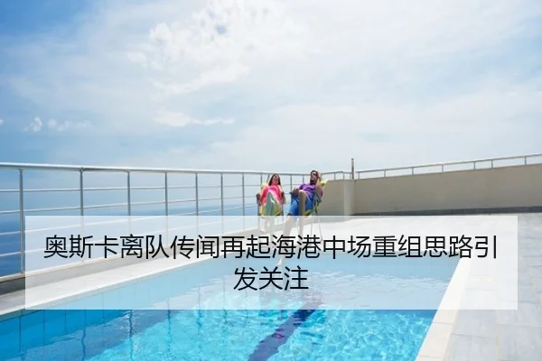 奥斯卡离队传闻再起海港中场重组思路引发关注